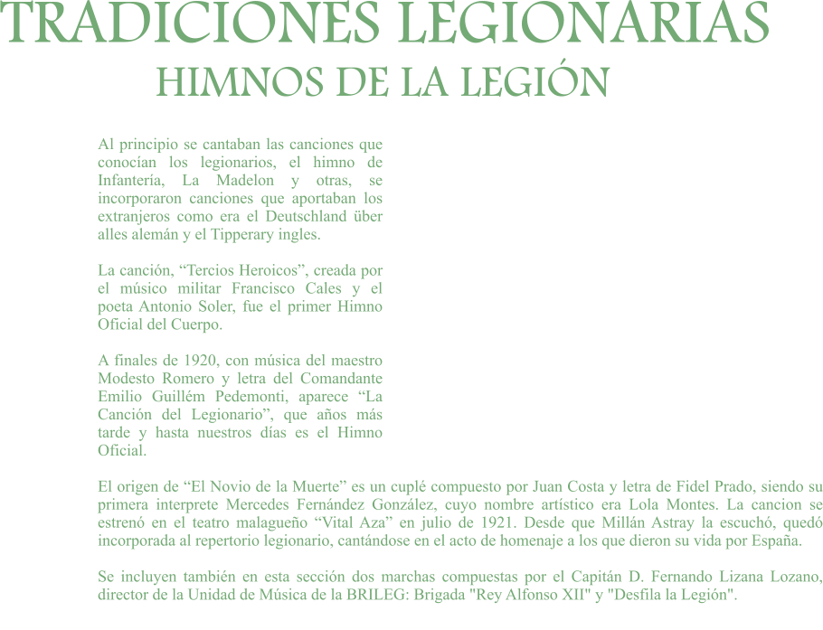 TRADICIONES LEGIONARIAS HIMNOS DE LA LEGIÓN Al principio se cantaban las canciones que conocían los legionarios, el himno de Infantería, La Madelon y otras, se incorporaron canciones que aportaban los extranjeros como era el Deutschland über alles alemán y el Tipperary ingles.  La canción, “Tercios Heroicos”, creada por el músico militar Francisco Cales y el poeta Antonio Soler, fue el primer Himno Oficial del Cuerpo.  A finales de 1920, con música del maestro Modesto Romero y letra del Comandante Emilio Guillém Pedemonti, aparece “La Canción del Legionario”, que años más tarde y hasta nuestros días es el Himno Oficial.  El origen de “El Novio de la Muerte” es un cuplé compuesto por Juan Costa y letra de Fidel Prado, siendo su primera interprete Mercedes Fernández González, cuyo nombre artístico era Lola Montes. La cancion se estrenó en el teatro malagueño “Vital Aza” en julio de 1921. Desde que Millán Astray la escuchó, quedó incorporada al repertorio legionario, cantándose en el acto de homenaje a los que dieron su vida por España.  Se incluyen también en esta sección dos marchas compuestas por el Capitán D. Fernando Lizana Lozano, director de la Unidad de Música de la BRILEG: Brigada "Rey Alfonso XII" y "Desfila la Legión".