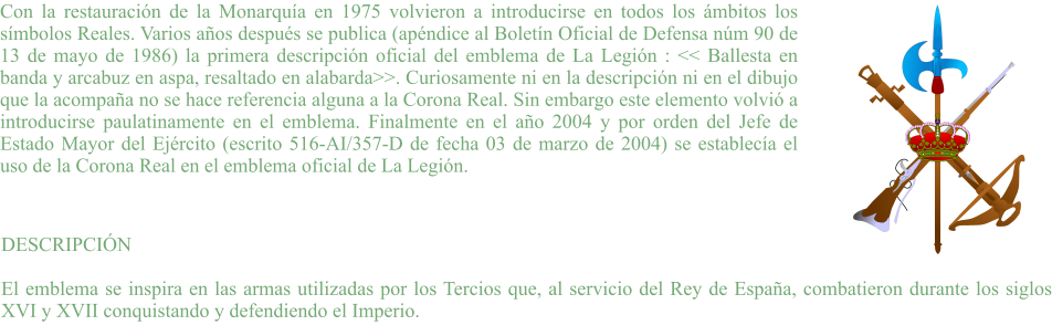 Con la restauración de la Monarquía en 1975 volvieron a introducirse en todos los ámbitos los símbolos Reales. Varios años después se publica (apéndice al Boletín Oficial de Defensa núm 90 de 13 de mayo de 1986) la primera descripción oficial del emblema de La Legión : << Ballesta en banda y arcabuz en aspa, resaltado en alabarda>>. Curiosamente ni en la descripción ni en el dibujo que la acompaña no se hace referencia alguna a la Corona Real. Sin embargo este elemento volvió a introducirse paulatinamente en el emblema. Finalmente en el año 2004 y por orden del Jefe de Estado Mayor del Ejército (escrito 516-AI/357-D de fecha 03 de marzo de 2004) se establecía el uso de la Corona Real en el emblema oficial de La Legión. DESCRIPCIÓN  El emblema se inspira en las armas utilizadas por los Tercios que, al servicio del Rey de España, combatieron durante los siglos XVI y XVII conquistando y defendiendo el Imperio.