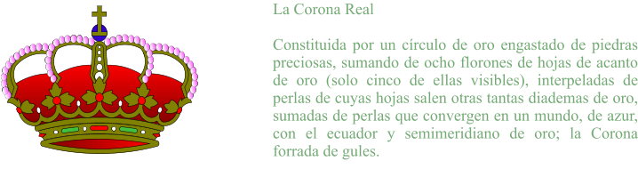 La Corona Real  Constituida por un círculo de oro engastado de piedras preciosas, sumando de ocho florones de hojas de acanto de oro (solo cinco de ellas visibles), interpeladas de perlas de cuyas hojas salen otras tantas diademas de oro, sumadas de perlas que convergen en un mundo, de azur, con el ecuador y semimeridiano de oro; la Corona forrada de gules.