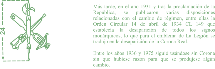Más tarde, en el año 1931 y tras la proclamación de la República, se publicaron varias disposiciones relacionadas con el cambio de régimen, entre ellas la Orden Circular 14 de abril de 1934 CL 149 que establecía la desaparición de todos los signos monárquicos, lo que para el emblema de La Legión se tradujo en la desaparición de la Corona Real.  Entre los años 1936 y 1975 siguió usándose sin Corona sin que hubiese razón para que se produjese algún cambio. 24