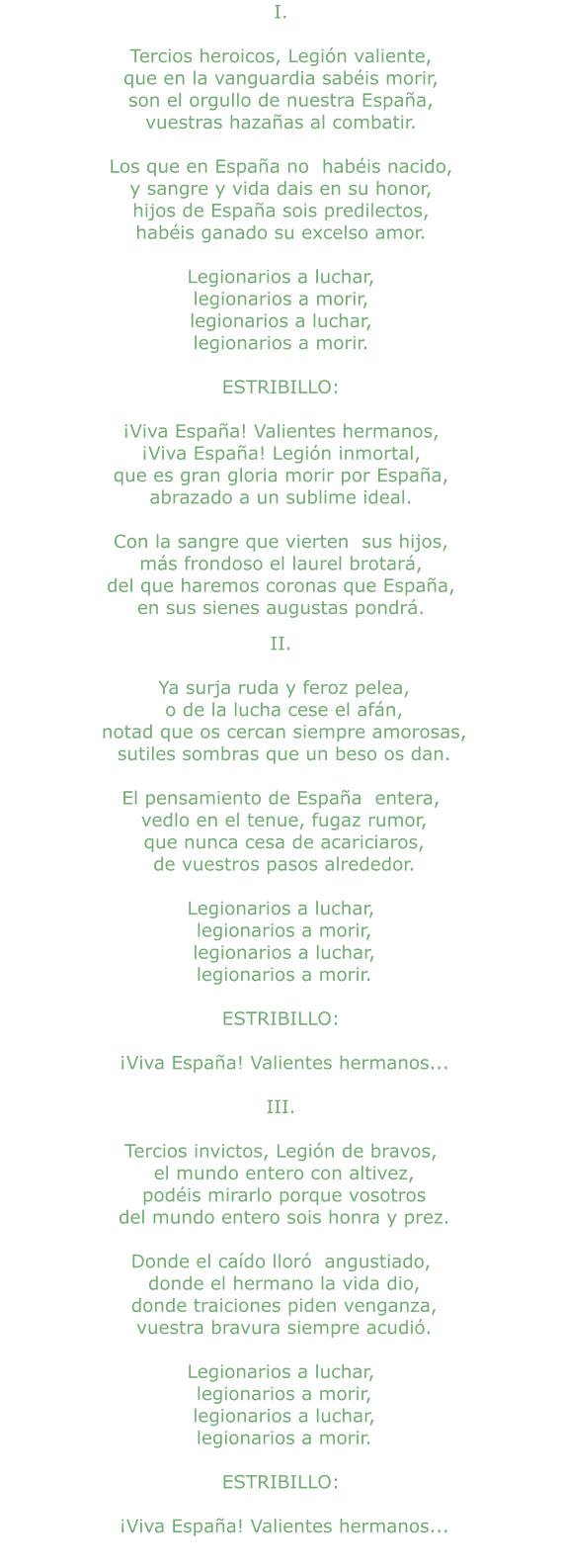 I.  Tercios heroicos, Legión valiente, que en la vanguardia sabéis morir, son el orgullo de nuestra España, vuestras hazañas al combatir.  Los que en España no  habéis nacido, y sangre y vida dais en su honor, hijos de España sois predilectos, habéis ganado su excelso amor.  Legionarios a luchar, legionarios a morir, legionarios a luchar, legionarios a morir.  ESTRIBILLO:  ¡Viva España! Valientes hermanos, ¡Viva España! Legión inmortal, que es gran gloria morir por España, abrazado a un sublime ideal.  Con la sangre que vierten  sus hijos, más frondoso el laurel brotará, del que haremos coronas que España, en sus sienes augustas pondrá. II.   Ya surja ruda y feroz pelea,  o de la lucha cese el afán,  notad que os cercan siempre amorosas,  sutiles sombras que un beso os dan.  El pensamiento de España  entera,  vedlo en el tenue, fugaz rumor,  que nunca cesa de acariciaros,  de vuestros pasos alrededor.  Legionarios a luchar,  legionarios a morir,  legionarios a luchar,  legionarios a morir.  ESTRIBILLO:   ¡Viva España! Valientes hermanos...  III.  Tercios invictos, Legión de bravos,  el mundo entero con altivez,  podéis mirarlo porque vosotros  del mundo entero sois honra y prez.  Donde el caído lloró  angustiado,  donde el hermano la vida dio,  donde traiciones piden venganza,  vuestra bravura siempre acudió.  Legionarios a luchar,  legionarios a morir,  legionarios a luchar,  legionarios a morir.  ESTRIBILLO:   ¡Viva España! Valientes hermanos...