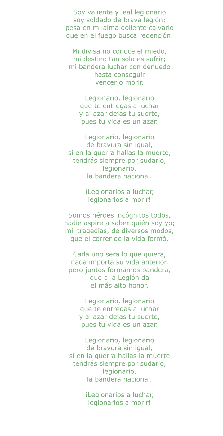 Soy valiente y leal legionario soy soldado de brava legión; pesa en mi alma doliente calvario que en el fuego busca redención.  Mi divisa no conoce el miedo, mi destino tan solo es sufrir; mi bandera luchar con denuedo hasta conseguir vencer o morir.  Legionario, legionario que te entregas a luchar y al azar dejas tu suerte, pues tu vida es un azar.  Legionario, legionario de bravura sin igual, si en la guerra hallas la muerte, tendrás siempre por sudario, legionario, la bandera nacional.  ¡Legionarios a luchar, legionarios a morir!  Somos héroes incógnitos todos, nadie aspire a saber quién soy yo; mil tragedias, de diversos modos, que el correr de la vida formó.  Cada uno será lo que quiera, nada importa su vida anterior, pero juntos formamos bandera, que a la Legión da el más alto honor.  Legionario, legionario que te entregas a luchar y al azar dejas tu suerte, pues tu vida es un azar.  Legionario, legionario de bravura sin igual, si en la guerra hallas la muerte tendrás siempre por sudario, legionario, la bandera nacional.  ¡Legionarios a luchar, legionarios a morir!