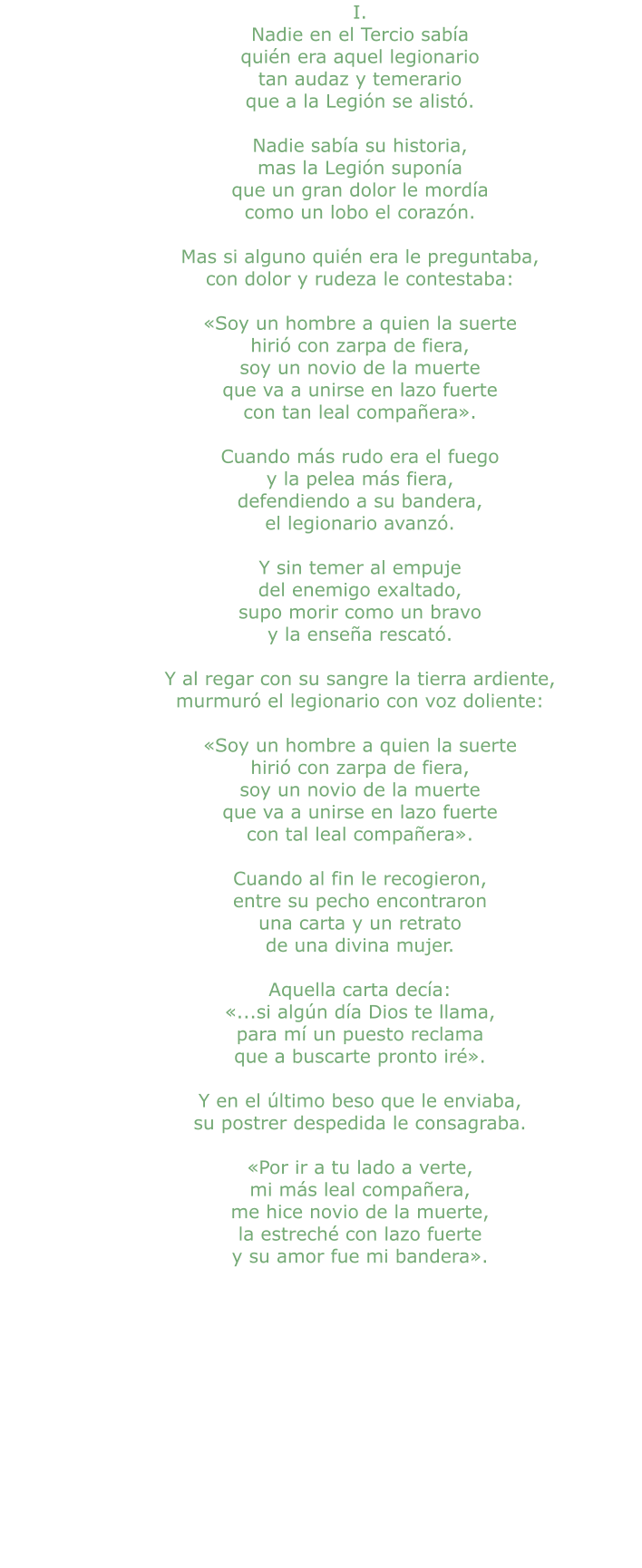 I. Nadie en el Tercio sabía quién era aquel legionario tan audaz y temerario que a la Legión se alistó.  Nadie sabía su historia, mas la Legión suponía que un gran dolor le mordía como un lobo el corazón.  Mas si alguno quién era le preguntaba, con dolor y rudeza le contestaba:  «Soy un hombre a quien la suerte hirió con zarpa de fiera, soy un novio de la muerte que va a unirse en lazo fuerte con tan leal compañera».  Cuando más rudo era el fuego y la pelea más fiera, defendiendo a su bandera, el legionario avanzó.  Y sin temer al empuje del enemigo exaltado, supo morir como un bravo y la enseña rescató.  Y al regar con su sangre la tierra ardiente, murmuró el legionario con voz doliente:  «Soy un hombre a quien la suerte hirió con zarpa de fiera, soy un novio de la muerte que va a unirse en lazo fuerte con tal leal compañera».  Cuando al fin le recogieron, entre su pecho encontraron una carta y un retrato de una divina mujer.  Aquella carta decía: «...si algún día Dios te llama, para mí un puesto reclama que a buscarte pronto iré».  Y en el último beso que le enviaba, su postrer despedida le consagraba.  «Por ir a tu lado a verte, mi más leal compañera, me hice novio de la muerte, la estreché con lazo fuerte y su amor fue mi bandera».