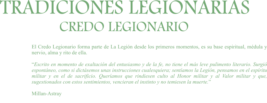 TRADICIONES LEGIONARIAS CREDO LEGIONARIO El Credo Legionario forma parte de La Legión desde los primeros momentos, es su base espiritual, médula y nervio, alma y rito de ella.  “Escrito en momento de exaltación del entusiasmo y de la fe, no tiene el más leve pulimento literario. Surgió espontáneo, como si dictásemos unas instrucciones cualesquiera; sentíamos la Legión, pensamos en el espíritu militar y en el de sacrificio. Queríamos que rindiesen culto al Honor militar y al Valor militar y que, sugestionados con estos sentimientos, vencieran el instinto y no temiesen la muerte.”  Millan-Astray