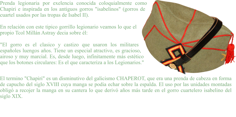 Prenda legionaria por exelencia conocida coloquialmente como Chapiri e inspirada en los antiguos gorros "isabelinos" (gorros de cuartel usados por las tropas de Isabel II).  En relación con este tipico gorrillo legionario veamos lo que el propio Tcol Millán Astray decia sobre él:  "El gorro es el clasico y castizo que usaron los militares españoles luengos años. Tiene un especial atractivo, es gracioso, airoso y muy marcial. Es, desde luego, infinitamente más estético que los botones circulares: Es el que caracteriza a los Legionarios."  El termino "Chapiri" es un disminutivo del galicismo CHAPEROT, que era una prenda de cabeza en forma de capucho del siglo XVIII cuya manga se podia echar sobre la espalda. El uso por las unidades montadas obligó a recojer la manga en su cantera lo que derivó años más tarde en el gorro cuartelero isabelino del siglo XIX.