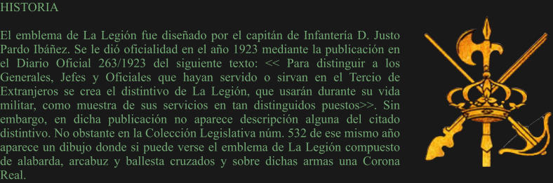 HISTORIA  El emblema de La Legión fue diseñado por el capitán de Infantería D. Justo Pardo Ibáñez. Se le dió oficialidad en el año 1923 mediante la publicación en el Diario Oficial 263/1923 del siguiente texto: << Para distinguir a los Generales, Jefes y Oficiales que hayan servido o sirvan en el Tercio de Extranjeros se crea el distintivo de La Legión, que usarán durante su vida militar, como muestra de sus servicios en tan distinguidos puestos>>. Sin embargo, en dicha publicación no aparece descripción alguna del citado distintivo. No obstante en la Colección Legislativa núm. 532 de ese mismo año aparece un dibujo donde si puede verse el emblema de La Legión compuesto de alabarda, arcabuz y ballesta cruzados y sobre dichas armas una Corona Real.