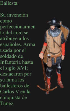 Ballesta.  Su invención como perfeccionamiento del arco se atribuye a los españoles. Arma usada por el soldado de Infantería hasta el siglo XVI; destacaron por su fama los ballesteros de Carlos V en la conquista de Tunez.
