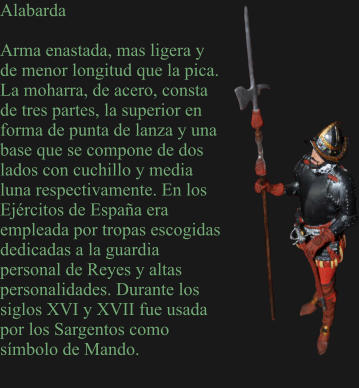 Alabarda  Arma enastada, mas ligera y de menor longitud que la pica. La moharra, de acero, consta de tres partes, la superior en forma de punta de lanza y una base que se compone de dos lados con cuchillo y media luna respectivamente. En los Ejércitos de España era empleada por tropas escogidas dedicadas a la guardia personal de Reyes y altas personalidades. Durante los siglos XVI y XVII fue usada por los Sargentos como símbolo de Mando.