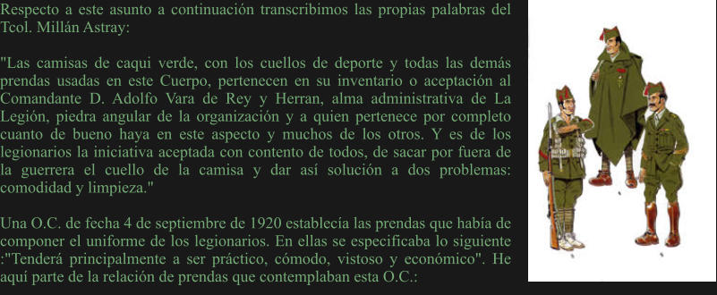 Respecto a este asunto a continuación transcribimos las propias palabras del Tcol. Millán Astray:  "Las camisas de caqui verde, con los cuellos de deporte y todas las demás prendas usadas en este Cuerpo, pertenecen en su inventario o aceptación al Comandante D. Adolfo Vara de Rey y Herran, alma administrativa de La Legión, piedra angular de la organización y a quien pertenece por completo cuanto de bueno haya en este aspecto y muchos de los otros. Y es de los legionarios la iniciativa aceptada con contento de todos, de sacar por fuera de la guerrera el cuello de la camisa y dar así solución a dos problemas: comodidad y limpieza."  Una O.C. de fecha 4 de septiembre de 1920 establecía las prendas que había de componer el uniforme de los legionarios. En ellas se especificaba lo siguiente :"Tenderá principalmente a ser práctico, cómodo, vistoso y económico". He aquí parte de la relación de prendas que contemplaban esta O.C.: