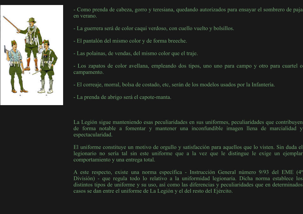 - Como prenda de cabeza, gorro y teresiana, quedando autorizados para ensayar el sombrero de paja en verano.  - La guerrera será de color caqui verdoso, con cuello vuelto y bolsillos.  - El pantalón del mismo color y de forma breeche.  - Las polainas, de vendas, del mismo color que el traje.  - Los zapatos de color avellana, empleando dos tipos, uno uno para campo y otro para cuartel o campamento.  - El correaje, morral, bolsa de costado, etc, serán de los modelos usados por la Infantería.  - La prenda de abrigo será el capote-manta.     La Legión sigue manteniendo esas peculiaridades en sus uniformes, peculiaridades que contribuyen de forma notable a fomentar y mantener una inconfundible imagen llena de marcialidad y espectacularidad.  El uniforme constituye un motivo de orgullo y satisfacción para aquellos que lo visten. Sin duda el legionario no sería tal sin este uniforme que a la vez que le distingue le exige un ejemplar comportamiento y una entrega total.  A este respecto, existe una norma específica - Instrucción General número 9/93 del EME (4ª División) - que regula todo lo relativo a la uniformidad legionaria. Dicha norma establece los distintos tipos de uniforme y su uso, así como las diferencias y peculiaridades que en determinados casos se dan entre el uniforme de La Legión y el del resto del Ejército.