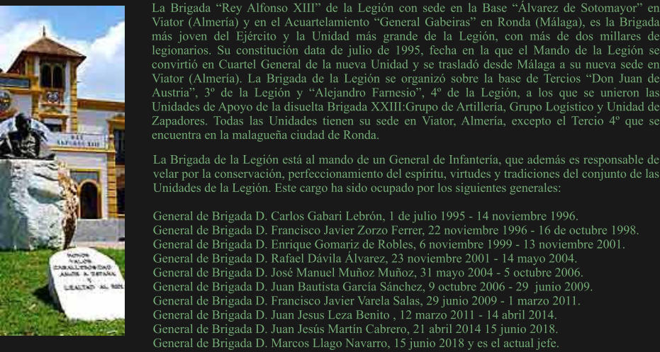 La Brigada “Rey Alfonso XIII” de la Legión con sede en la Base “Álvarez de Sotomayor” en Viator (Almería) y en el Acuartelamiento “General Gabeiras” en Ronda (Málaga), es la Brigada más joven del Ejército y la Unidad más grande de la Legión, con más de dos millares de legionarios. Su constitución data de julio de 1995, fecha en la que el Mando de la Legión se convirtió en Cuartel General de la nueva Unidad y se trasladó desde Málaga a su nueva sede en Viator (Almería). La Brigada de la Legión se organizó sobre la base de Tercios “Don Juan de Austria”, 3º de la Legión y “Alejandro Farnesio”, 4º de la Legión, a los que se unieron las Unidades de Apoyo de la disuelta Brigada XXIII:Grupo de Artillería, Grupo Logístico y Unidad de Zapadores. Todas las Unidades tienen su sede en Viator, Almería, excepto el Tercio 4º que se encuentra en la malagueña ciudad de Ronda. La Brigada de la Legión está al mando de un General de Infantería, que además es responsable de velar por la conservación, perfeccionamiento del espíritu, virtudes y tradiciones del conjunto de las Unidades de la Legión. Este cargo ha sido ocupado por los siguientes generales:  General de Brigada D. Carlos Gabari Lebrón, 1 de julio 1995 - 14 noviembre 1996. General de Brigada D. Francisco Javier Zorzo Ferrer, 22 noviembre 1996 - 16 de octubre 1998. General de Brigada D. Enrique Gomariz de Robles, 6 noviembre 1999 - 13 noviembre 2001. General de Brigada D. Rafael Dávila Álvarez, 23 noviembre 2001 - 14 mayo 2004. General de Brigada D. José Manuel Muñoz Muñoz, 31 mayo 2004 - 5 octubre 2006. General de Brigada D. Juan Bautista García Sánchez, 9 octubre 2006 - 29  junio 2009. General de Brigada D. Francisco Javier Varela Salas, 29 junio 2009 - 1 marzo 2011. General de Brigada D. Juan Jesus Leza Benito , 12 marzo 2011 - 14 abril 2014. General de Brigada D. Juan Jesús Martín Cabrero, 21 abril 2014 15 junio 2018. General de Brigada D. Marcos Llago Navarro, 15 junio 2018 y es el actual jefe.