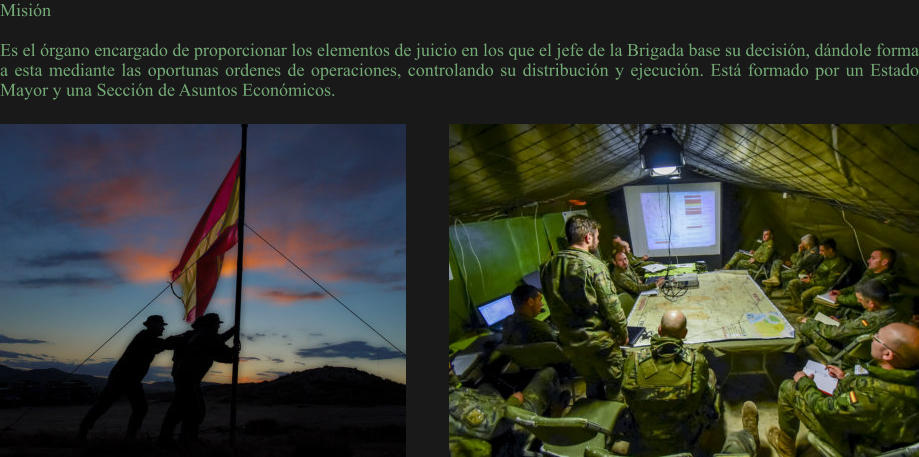 Misión  Es el órgano encargado de proporcionar los elementos de juicio en los que el jefe de la Brigada base su decisión, dándole forma a esta mediante las oportunas ordenes de operaciones, controlando su distribución y ejecución. Está formado por un Estado Mayor y una Sección de Asuntos Económicos.