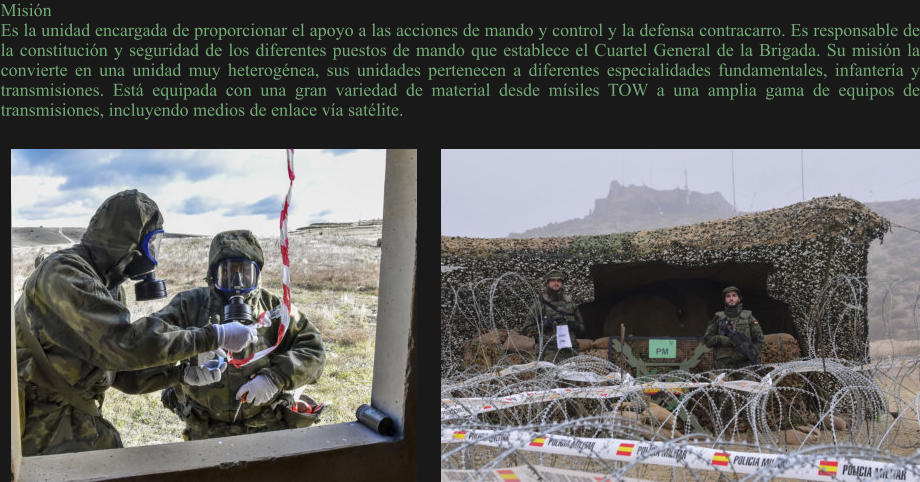 Misión Es la unidad encargada de proporcionar el apoyo a las acciones de mando y control y la defensa contracarro. Es responsable de la constitución y seguridad de los diferentes puestos de mando que establece el Cuartel General de la Brigada. Su misión la convierte en una unidad muy heterogénea, sus unidades pertenecen a diferentes especialidades fundamentales, infantería y transmisiones. Está equipada con una gran variedad de material desde mísiles TOW a una amplia gama de equipos de transmisiones, incluyendo medios de enlace vía satélite.
