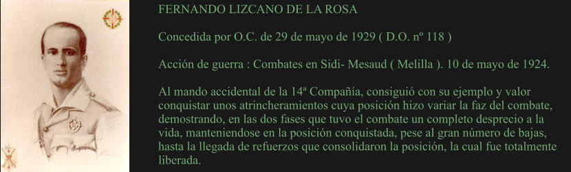 FERNANDO LIZCANO DE LA ROSA  Concedida por O.C. de 29 de mayo de 1929 ( D.O. nº 118 )  Acción de guerra : Combates en Sidi- Mesaud ( Melilla ). 10 de mayo de 1924.  Al mando accidental de la 14ª Compañía, consiguió con su ejemplo y valor conquistar unos atrincheramientos cuya posición hizo variar la faz del combate, demostrando, en las dos fases que tuvo el combate un completo desprecio a la vida, manteniendose en la posición conquistada, pese al gran número de bajas, hasta la llegada de refuerzos que consolidaron la posición, la cual fue totalmente liberada.