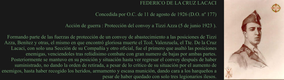 FEDERICO DE LA CRUZ LACACI  Concedida por O.C. de 11 de agosto de 1926 (D.O. nº 177)  Acción de guerra : Protección del convoy a Tizzi Azza (5 de junio 1923 ).  Formando parte de las fuerzas de protección de un convoy de abastecimiento a las posiciones de Tizzi Azza, Benítez y otras, el mismo en que encontró gloriosa muerte el Tcol. Valenzuela, el Tte. De la Cruz Lacaci, con solo una Sección de su Compañía y otro oficial, fue el primero que asaltó las posiciones enemigas, venciendoles tras reñidísimo combate con gran numero de bajas por ambas partes. Posteriormente se mantuvo en su posición y situación hasta ver regresar el convoy después de haber suministrado, no dando la orden de retirada, a pesar de lo crítico de su situación por el aumento de enemigos, hasta haber recogido los heridos, armamento y escasa munición, dando cara a los harqueños a pesar de haber quedado con solo tres legionarios ilesos.
