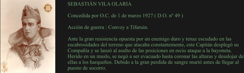 SEBASTIÁN VILA OLARIA  Concedida por O.C. de 1 de marzo 1927 ( D.O. nº 49 )  Acción de guerra : Convoy a Tifaruin.  Ante la gran resistencia opuesta por un enemigo duro y tenaz escudado en las escabrosidades del terreno que atacaba constantemente, este Capitán desplegó su Compañía y se lanzó al asalto de las posiciones en recio ataque a la bayoneta. Herido en un muslo, se negó a ser evacuado hasta coronar las alturas y desalojar de ellas a los harqueños. Debido a la gran perdida de sangre murió antes de llegar al puesto de socorro.