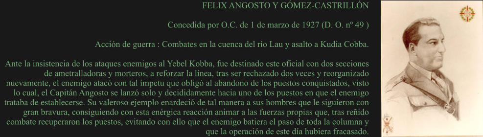 FELIX ANGOSTO Y GÓMEZ-CASTRILLÓN  Concedida por O.C. de 1 de marzo de 1927 (D. O. nº 49 )  Acción de guerra : Combates en la cuenca del río Lau y asalto a Kudia Cobba.  Ante la insistencia de los ataques enemigos al Yebel Kobba, fue destinado este oficial con dos secciones de ametralladoras y morteros, a reforzar la línea, tras ser rechazado dos veces y reorganizado nuevamente, el enemigo atacó con tal ímpetu que obligó al abandono de los puestos conquistados, visto lo cual, el Capitán Angosto se lanzó solo y decididamente hacia uno de los puestos en que el enemigo trataba de establecerse. Su valeroso ejemplo enardeció de tal manera a sus hombres que le siguieron con gran bravura, consiguiendo con esta enérgica reacción animar a las fuerzas propias que, tras reñido combate recuperaron los puestos, evitando con ello que el enemigo batiera el paso de toda la columna y que la operación de este día hubiera fracasado.