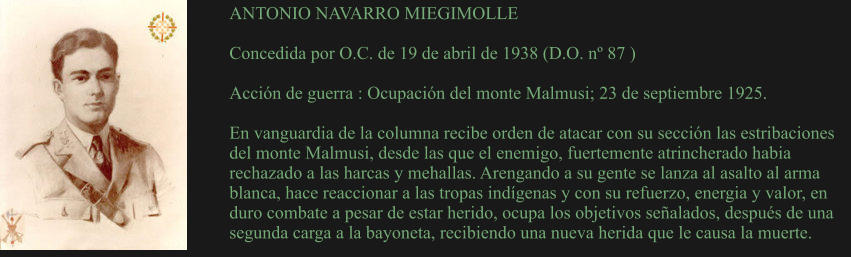 ANTONIO NAVARRO MIEGIMOLLE  Concedida por O.C. de 19 de abril de 1938 (D.O. nº 87 )  Acción de guerra : Ocupación del monte Malmusi; 23 de septiembre 1925.  En vanguardia de la columna recibe orden de atacar con su sección las estribaciones del monte Malmusi, desde las que el enemigo, fuertemente atrincherado habia rechazado a las harcas y mehallas. Arengando a su gente se lanza al asalto al arma blanca, hace reaccionar a las tropas indígenas y con su refuerzo, energia y valor, en duro combate a pesar de estar herido, ocupa los objetivos señalados, después de una segunda carga a la bayoneta, recibiendo una nueva herida que le causa la muerte.