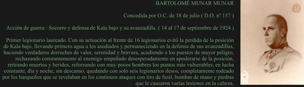 BARTOLOMÉ MUNAR MUNAR  Concedida por O.C. de 18 de julio ( D.O. nº 157 )  Acción de guerra : Socorro y defensa de Kala bajo y su avanzadilla. ( 14 al 17 de septiembre de 1924 )  Primer legionario laureado. Con su actuación al frente de 16 legionarios evitó la perdida de la posición de Kala bajo, llevando primero agua a los asediados y permaneciendo en la defensa de sus avanzadillas, haciendo verdaderos derroches de valor, serenidad y bravura, acudiendo a los puestos de mayor peligro, rechazando constantemente al enemigo empeñado desesperadamente en apoderarse de la posición, retirando muertos y heridos, reforzando con muy pocos hombres los puntos más vulnerables, en lucha constante, día y noche, sin descanso, quedando con solo seis legionarios ilesos, completamente rodeado por los harqueños que se revelaban en los continuos ataques con tiro de fusil, bombas de mano y piedras que le causaron varias lesiones en la cabeza.
