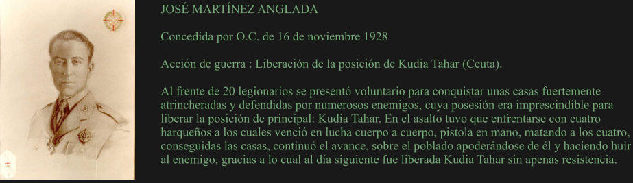 JOSÉ MARTÍNEZ ANGLADA  Concedida por O.C. de 16 de noviembre 1928  Acción de guerra : Liberación de la posición de Kudia Tahar (Ceuta).  Al frente de 20 legionarios se presentó voluntario para conquistar unas casas fuertemente atrincheradas y defendidas por numerosos enemigos, cuya posesión era imprescindible para liberar la posición de principal: Kudia Tahar. En el asalto tuvo que enfrentarse con cuatro harqueños a los cuales venció en lucha cuerpo a cuerpo, pistola en mano, matando a los cuatro, conseguidas las casas, continuó el avance, sobre el poblado apoderándose de él y haciendo huir al enemigo, gracias a lo cual al día siguiente fue liberada Kudia Tahar sin apenas resistencia.