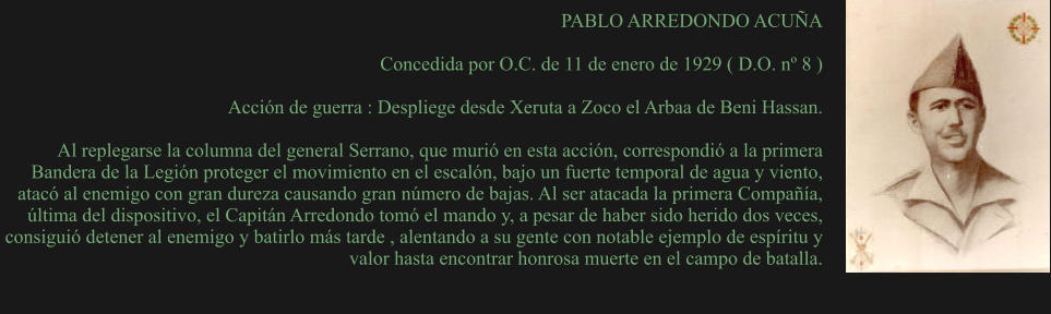 PABLO ARREDONDO ACUÑA  Concedida por O.C. de 11 de enero de 1929 ( D.O. nº 8 )  Acción de guerra : Despliege desde Xeruta a Zoco el Arbaa de Beni Hassan.  Al replegarse la columna del general Serrano, que murió en esta acción, correspondió a la primera Bandera de la Legión proteger el movimiento en el escalón, bajo un fuerte temporal de agua y viento, atacó al enemigo con gran dureza causando gran número de bajas. Al ser atacada la primera Compañía, última del dispositivo, el Capitán Arredondo tomó el mando y, a pesar de haber sido herido dos veces, consiguió detener al enemigo y batirlo más tarde , alentando a su gente con notable ejemplo de espíritu y valor hasta encontrar honrosa muerte en el campo de batalla.