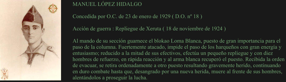 MANUEL LÓPEZ HIDALGO  Concedida por O.C. de 23 de enero de 1929 ( D.O. nº 18 )  Acción de guerra : Repliegue de Xeruta ( 18 de noviembre de 1924 )  Al mando de su sección guarnece el blokao Loma Blanca, puesto de gran importancia para el paso de la columna. Fuertemente atacado, impide el paso de los harqueños con gran energía y entusiasmo; reducido a la mitad de sus efectivos, efectúa un pequeño repliegue y con diez hombres de refuerzo, en rápida reacción y al arma blanca recuperó el puesto. Recibida la orden de evacuar, se retira ordenadamente a otro puesto resultando gravemente herido, continuando en duro combate hasta que, desangrado por una nueva herida, muere al frente de sus hombres, alentándolos a proseguir la lucha.