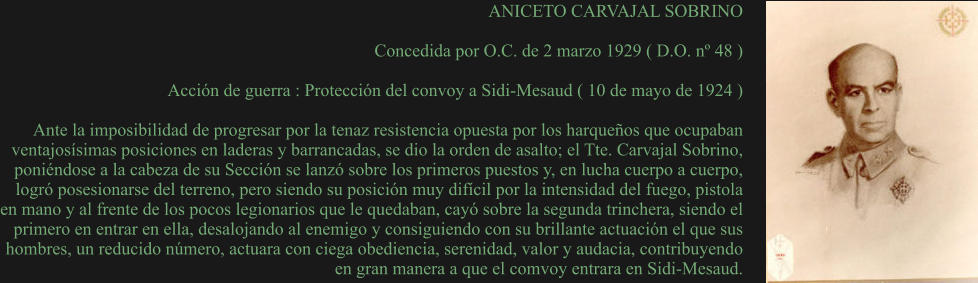 ANICETO CARVAJAL SOBRINO  Concedida por O.C. de 2 marzo 1929 ( D.O. nº 48 )  Acción de guerra : Protección del convoy a Sidi-Mesaud ( 10 de mayo de 1924 )  Ante la imposibilidad de progresar por la tenaz resistencia opuesta por los harqueños que ocupaban ventajosísimas posiciones en laderas y barrancadas, se dio la orden de asalto; el Tte. Carvajal Sobrino, poniéndose a la cabeza de su Sección se lanzó sobre los primeros puestos y, en lucha cuerpo a cuerpo, logró posesionarse del terreno, pero siendo su posición muy difícil por la intensidad del fuego, pistola en mano y al frente de los pocos legionarios que le quedaban, cayó sobre la segunda trinchera, siendo el primero en entrar en ella, desalojando al enemigo y consiguiendo con su brillante actuación el que sus hombres, un reducido número, actuara con ciega obediencia, serenidad, valor y audacia, contribuyendo en gran manera a que el comvoy entrara en Sidi-Mesaud.