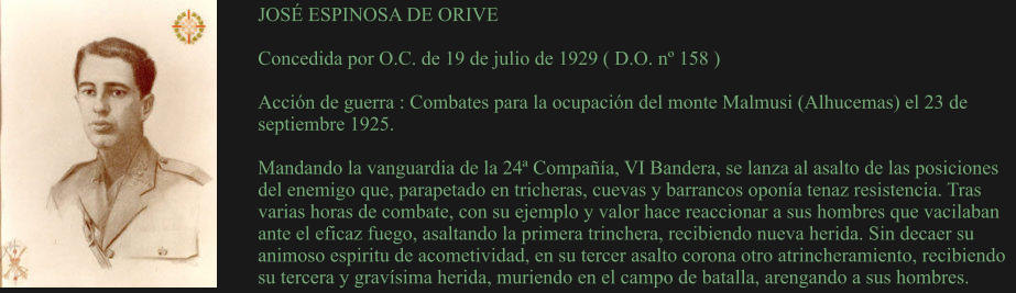 JOSÉ ESPINOSA DE ORIVE  Concedida por O.C. de 19 de julio de 1929 ( D.O. nº 158 )  Acción de guerra : Combates para la ocupación del monte Malmusi (Alhucemas) el 23 de septiembre 1925.  Mandando la vanguardia de la 24ª Compañía, VI Bandera, se lanza al asalto de las posiciones del enemigo que, parapetado en tricheras, cuevas y barrancos oponía tenaz resistencia. Tras varias horas de combate, con su ejemplo y valor hace reaccionar a sus hombres que vacilaban ante el eficaz fuego, asaltando la primera trinchera, recibiendo nueva herida. Sin decaer su animoso espiritu de acometividad, en su tercer asalto corona otro atrincheramiento, recibiendo su tercera y gravísima herida, muriendo en el campo de batalla, arengando a sus hombres.