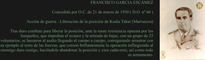 FRANCISCO GARCIA ESCÁMEZ  Concedida por O.C. de 21 de marzo de 1930 ( D.O. nº 66 )  Acción de guerra : Liberación de la posición de Kudia Tahar (Marruecos)  Tras duro combate para liberar la posición, ante la tenaz resistencia opuesta por los harqueños, que impedían el avance y la retirada de bajas, con un grupo de 25 voluntarios, se lanzaron al asalto llegando al cuerpo a cuerpo, consiguiendo arrastrar con su ejemplo al resto de las fuerzas, que coronó brillantemente la operación inflingiendo al enemigo duro castigo, haciéndole abandonar la posición y cien cadaveres, así como todo su armamento.