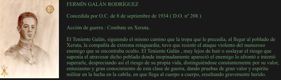 FERMÍN GALÁN RODRÍGUEZ  Concedida por O.C. de 8 de septiembre de 1934 ( D.O. nº 208 )  Acción de guerra : Combate en Xeruta.  El Teniente Galán, siguiendo el mismo camino que la tropa que le precedía, al llegar al poblado de Xeruta, la compañía de extrema retaguardia, tuvo que resistir el ataque violento del numeroso enemigo que se encontraba oculto. El Teniente Galán , muy lejos de huir o soslayar el riesgo que suponía el atravesar dicho poblado donde inopinadamente apareció el enemigo lo afrontó e intentó superarle, despreciando asi el riesgo de su propia vida, distinguiéndose constantemente por su valor, entusiasmo y gran conocimiento de esta clase de guerra, dando pruebas de gran valor y espiritu militar en la lucha en la cabila, en que llega al cuerpo a cuerpo, resultando gravemente herido.