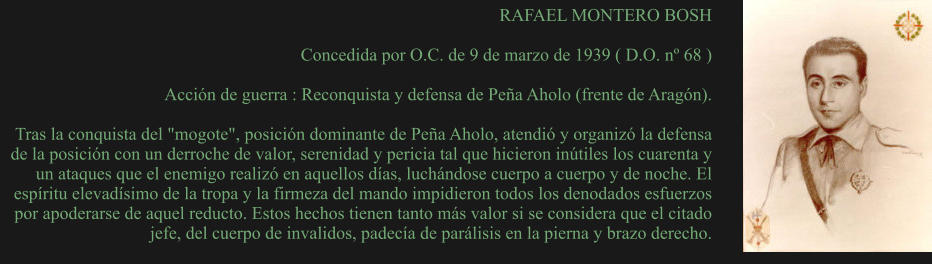 RAFAEL MONTERO BOSH  Concedida por O.C. de 9 de marzo de 1939 ( D.O. nº 68 )  Acción de guerra : Reconquista y defensa de Peña Aholo (frente de Aragón).  Tras la conquista del "mogote", posición dominante de Peña Aholo, atendió y organizó la defensa de la posición con un derroche de valor, serenidad y pericia tal que hicieron inútiles los cuarenta y un ataques que el enemigo realizó en aquellos días, luchándose cuerpo a cuerpo y de noche. El espíritu elevadísimo de la tropa y la firmeza del mando impidieron todos los denodados esfuerzos por apoderarse de aquel reducto. Estos hechos tienen tanto más valor si se considera que el citado jefe, del cuerpo de invalidos, padecía de parálisis en la pierna y brazo derecho.
