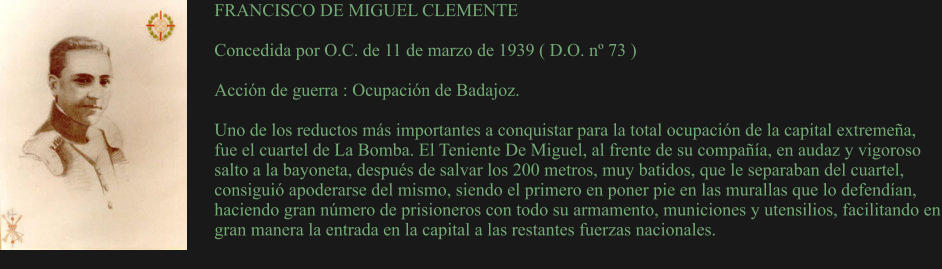 FRANCISCO DE MIGUEL CLEMENTE  Concedida por O.C. de 11 de marzo de 1939 ( D.O. nº 73 )  Acción de guerra : Ocupación de Badajoz.  Uno de los reductos más importantes a conquistar para la total ocupación de la capital extremeña, fue el cuartel de La Bomba. El Teniente De Miguel, al frente de su compañía, en audaz y vigoroso salto a la bayoneta, después de salvar los 200 metros, muy batidos, que le separaban del cuartel, consiguió apoderarse del mismo, siendo el primero en poner pie en las murallas que lo defendían, haciendo gran número de prisioneros con todo su armamento, municiones y utensilios, facilitando en gran manera la entrada en la capital a las restantes fuerzas nacionales.
