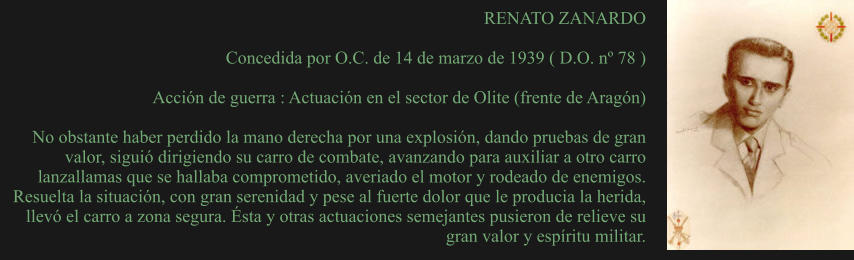 RENATO ZANARDO  Concedida por O.C. de 14 de marzo de 1939 ( D.O. nº 78 )  Acción de guerra : Actuación en el sector de Olite (frente de Aragón)  No obstante haber perdido la mano derecha por una explosión, dando pruebas de gran valor, siguió dirigiendo su carro de combate, avanzando para auxiliar a otro carro lanzallamas que se hallaba comprometido, averiado el motor y rodeado de enemigos. Resuelta la situación, con gran serenidad y pese al fuerte dolor que le producia la herida, llevó el carro a zona segura. Ésta y otras actuaciones semejantes pusieron de relieve su gran valor y espíritu militar.
