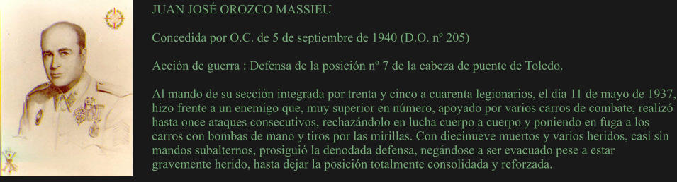 JUAN JOSÉ OROZCO MASSIEU  Concedida por O.C. de 5 de septiembre de 1940 (D.O. nº 205)  Acción de guerra : Defensa de la posición nº 7 de la cabeza de puente de Toledo.  Al mando de su sección integrada por trenta y cinco a cuarenta legionarios, el día 11 de mayo de 1937, hizo frente a un enemigo que, muy superior en número, apoyado por varios carros de combate, realizó hasta once ataques consecutivos, rechazándolo en lucha cuerpo a cuerpo y poniendo en fuga a los carros con bombas de mano y tiros por las mirillas. Con diecinueve muertos y varios heridos, casi sin mandos subalternos, prosiguió la denodada defensa, negándose a ser evacuado pese a estar gravemente herido, hasta dejar la posición totalmente consolidada y reforzada.