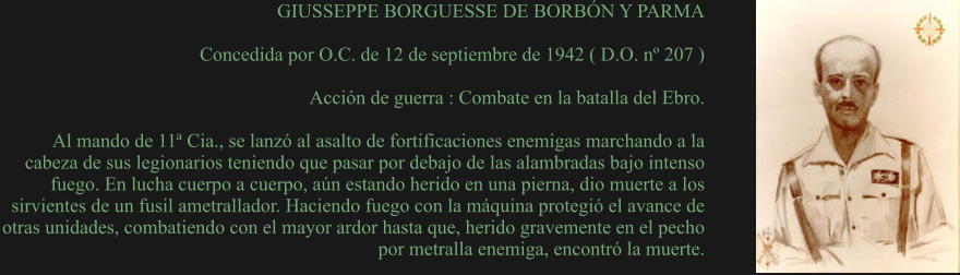 GIUSSEPPE BORGUESSE DE BORBÓN Y PARMA  Concedida por O.C. de 12 de septiembre de 1942 ( D.O. nº 207 )  Acción de guerra : Combate en la batalla del Ebro.  Al mando de 11ª Cia., se lanzó al asalto de fortificaciones enemigas marchando a la cabeza de sus legionarios teniendo que pasar por debajo de las alambradas bajo intenso fuego. En lucha cuerpo a cuerpo, aún estando herido en una pierna, dio muerte a los sirvientes de un fusil ametrallador. Haciendo fuego con la máquina protegió el avance de otras unidades, combatiendo con el mayor ardor hasta que, herido gravemente en el pecho por metralla enemiga, encontró la muerte.