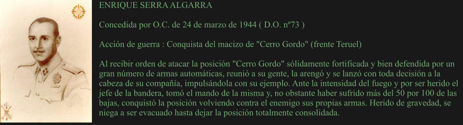 ENRIQUE SERRA ALGARRA  Concedida por O.C. de 24 de marzo de 1944 ( D.O. nº73 )  Acción de guerra : Conquista del macizo de "Cerro Gordo" (frente Teruel)  Al recibir orden de atacar la posición "Cerro Gordo" sólidamente fortificada y bien defendida por un gran número de armas automáticas, reunió a su gente, la arengó y se lanzó con toda decisión a la cabeza de su compañía, impulsándola con su ejemplo. Ante la intensidad del fuego y por ser herido el jefe de la bandera, tomó el mando de la misma y, no obstante haber sufrido más del 50 por 100 de las bajas, conquistó la posición volviendo contra el enemigo sus propias armas. Herido de gravedad, se niega a ser evacuado hasta dejar la posición totalmente consolidada.