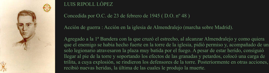LUIS RIPOLL LÓPEZ  Concedida por O.C. de 23 de febrero de 1945 ( D.O. nº 48 )  Acción de guerra : Acción en la iglesia de Almendralejo (marcha sobre Madrid).  Agregado a la 1ª Bandera con la que cruzó el estrecho, al alcanzar Almendralejo y como quiera que el enemigo se habia hecho fuerte en la torre de la iglesia, pidió permiso y, acompañado de un solo legionario atravesaron la plaza muy batida por el fuego. A pesar de estar herido, consiguió llegar al pie de la torre y soportando los efectos de las granadas y petardos, colocó una carga de trilita, a cuya explosión, se rindieron los defensores de la torre. Posteriormente en otras acciones, recibió nuevas heridas, la última de las cuales le produjo la muerte.