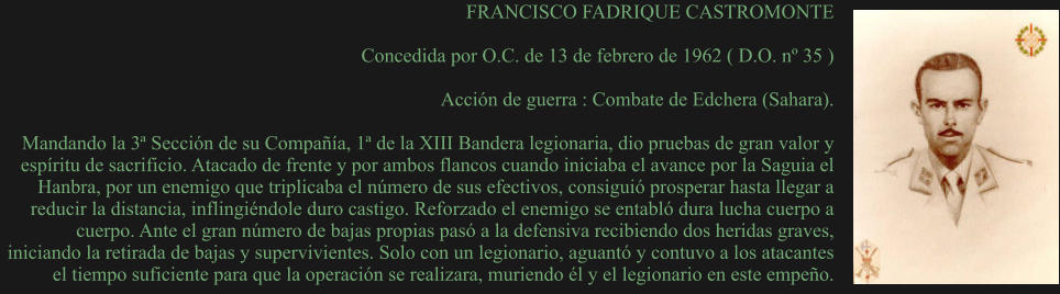 FRANCISCO FADRIQUE CASTROMONTE  Concedida por O.C. de 13 de febrero de 1962 ( D.O. nº 35 )  Acción de guerra : Combate de Edchera (Sahara).  Mandando la 3ª Sección de su Compañía, 1ª de la XIII Bandera legionaria, dio pruebas de gran valor y espíritu de sacrificio. Atacado de frente y por ambos flancos cuando iniciaba el avance por la Saguia el Hanbra, por un enemigo que triplicaba el número de sus efectivos, consiguió prosperar hasta llegar a reducir la distancia, inflingiéndole duro castigo. Reforzado el enemigo se entabló dura lucha cuerpo a cuerpo. Ante el gran número de bajas propias pasó a la defensiva recibiendo dos heridas graves, iniciando la retirada de bajas y supervivientes. Solo con un legionario, aguantó y contuvo a los atacantes el tiempo suficiente para que la operación se realizara, muriendo él y el legionario en este empeño.