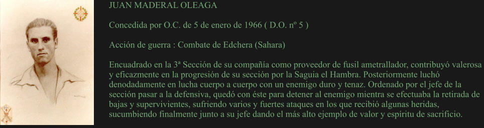 JUAN MADERAL OLEAGA  Concedida por O.C. de 5 de enero de 1966 ( D.O. nº 5 )  Acción de guerra : Combate de Edchera (Sahara)  Encuadrado en la 3ª Sección de su compañía como proveedor de fusil ametrallador, contribuyó valerosa y eficazmente en la progresión de su sección por la Saguia el Hambra. Posteriormente luchó denodadamente en lucha cuerpo a cuerpo con un enemigo duro y tenaz. Ordenado por el jefe de la sección pasar a la defensiva, quedó con éste para detener al enemigo mientra se efectuaba la retirada de bajas y supervivientes, sufriendo varios y fuertes ataques en los que recibió algunas heridas, sucumbiendo finalmente junto a su jefe dando el más alto ejemplo de valor y espíritu de sacrificio.
