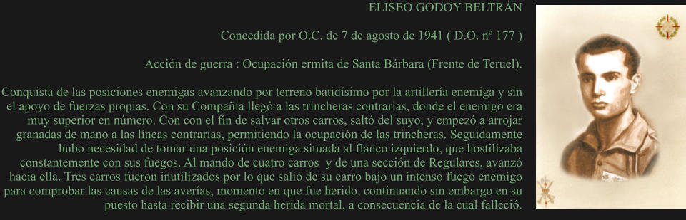 ELISEO GODOY BELTRÁN  Concedida por O.C. de 7 de agosto de 1941 ( D.O. nº 177 )  Acción de guerra : Ocupación ermita de Santa Bárbara (Frente de Teruel).  Conquista de las posiciones enemigas avanzando por terreno batidísimo por la artillería enemiga y sin el apoyo de fuerzas propias. Con su Compañía llegó a las trincheras contrarias, donde el enemigo era muy superior en número. Con con el fin de salvar otros carros, saltó del suyo, y empezó a arrojar granadas de mano a las líneas contrarias, permitiendo la ocupación de las trincheras. Seguidamente hubo necesidad de tomar una posición enemiga situada al flanco izquierdo, que hostilizaba constantemente con sus fuegos. Al mando de cuatro carros  y de una sección de Regulares, avanzó hacia ella. Tres carros fueron inutilizados por lo que salió de su carro bajo un intenso fuego enemigo para comprobar las causas de las averías, momento en que fue herido, continuando sin embargo en su puesto hasta recibir una segunda herida mortal, a consecuencia de la cual falleció.