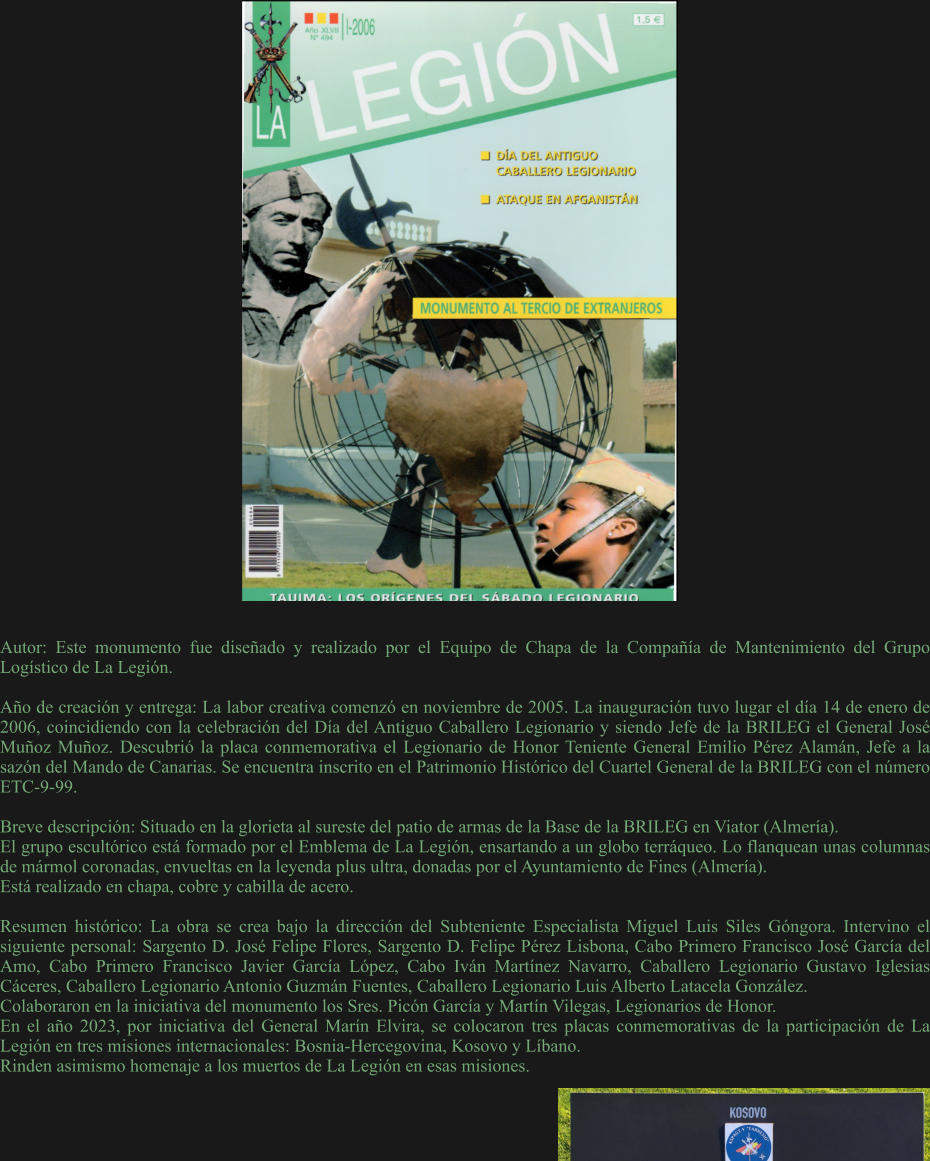 Autor: Este monumento fue diseñado y realizado por el Equipo de Chapa de la Compañía de Mantenimiento del Grupo Logístico de La Legión.  Año de creación y entrega: La labor creativa comenzó en noviembre de 2005. La inauguración tuvo lugar el día 14 de enero de 2006, coincidiendo con la celebración del Día del Antiguo Caballero Legionario y siendo Jefe de la BRILEG el General José Muñoz Muñoz. Descubrió la placa conmemorativa el Legionario de Honor Teniente General Emilio Pérez Alamán, Jefe a la sazón del Mando de Canarias. Se encuentra inscrito en el Patrimonio Histórico del Cuartel General de la BRILEG con el número ETC-9-99.  Breve descripción: Situado en la glorieta al sureste del patio de armas de la Base de la BRILEG en Viator (Almería). El grupo escultórico está formado por el Emblema de La Legión, ensartando a un globo terráqueo. Lo flanquean unas columnas de mármol coronadas, envueltas en la leyenda plus ultra, donadas por el Ayuntamiento de Fines (Almería). Está realizado en chapa, cobre y cabilla de acero.  Resumen histórico: La obra se crea bajo la dirección del Subteniente Especialista Miguel Luis Siles Góngora. Intervino el siguiente personal: Sargento D. José Felipe Flores, Sargento D. Felipe Pérez Lisbona, Cabo Primero Francisco José García del Amo, Cabo Primero Francisco Javier García López, Cabo Iván Martínez Navarro, Caballero Legionario Gustavo Iglesias Cáceres, Caballero Legionario Antonio Guzmán Fuentes, Caballero Legionario Luis Alberto Latacela González. Colaboraron en la iniciativa del monumento los Sres. Picón García y Martín Vilegas, Legionarios de Honor. En el año 2023, por iniciativa del General Marín Elvira, se colocaron tres placas conmemorativas de la participación de La Legión en tres misiones internacionales: Bosnia-Hercegovina, Kosovo y Líbano.  Rinden asimismo homenaje a los muertos de La Legión en esas misiones.