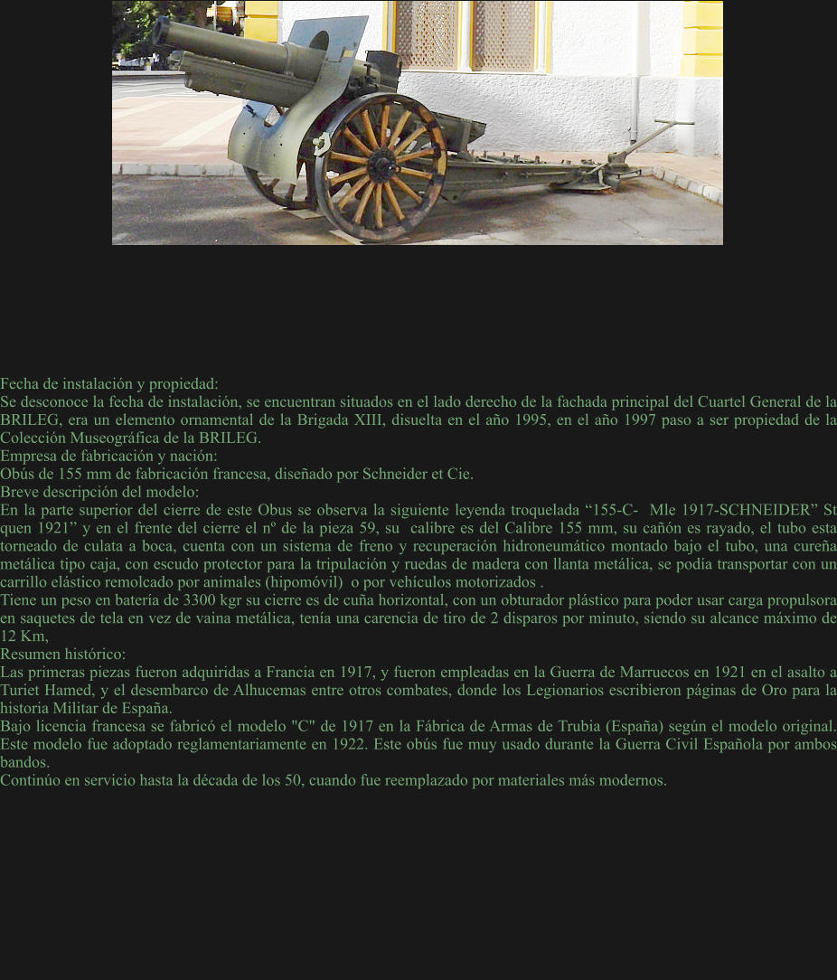 Fecha de instalación y propiedad: Se desconoce la fecha de instalación, se encuentran situados en el lado derecho de la fachada principal del Cuartel General de la BRILEG, era un elemento ornamental de la Brigada XIII, disuelta en el año 1995, en el año 1997 paso a ser propiedad de la Colección Museográfica de la BRILEG. Empresa de fabricación y nación: Obús de 155 mm de fabricación francesa, diseñado por Schneider et Cie. Breve descripción del modelo: En la parte superior del cierre de este Obus se observa la siguiente leyenda troquelada “155-C-  Mle 1917-SCHNEIDER” St quen 1921” y en el frente del cierre el nº de la pieza 59, su  calibre es del Calibre 155 mm, su cañón es rayado, el tubo esta torneado de culata a boca, cuenta con un sistema de freno y recuperación hidroneumático montado bajo el tubo, una cureña metálica tipo caja, con escudo protector para la tripulación y ruedas de madera con llanta metálica, se podía transportar con un carrillo elástico remolcado por animales (hipomóvil)  o por vehículos motorizados . Tiene un peso en batería de 3300 kgr su cierre es de cuña horizontal, con un obturador plástico para poder usar carga propulsora en saquetes de tela en vez de vaina metálica, tenía una carencia de tiro de 2 disparos por minuto, siendo su alcance máximo de 12 Km, Resumen histórico: Las primeras piezas fueron adquiridas a Francia en 1917, y fueron empleadas en la Guerra de Marruecos en 1921 en el asalto a Turiet Hamed, y el desembarco de Alhucemas entre otros combates, donde los Legionarios escribieron páginas de Oro para la historia Militar de España.  Bajo licencia francesa se fabricó el modelo "C" de 1917 en la Fábrica de Armas de Trubia (España) según el modelo original. Este modelo fue adoptado reglamentariamente en 1922. Este obús fue muy usado durante la Guerra Civil Española por ambos bandos. Continúo en servicio hasta la década de los 50, cuando fue reemplazado por materiales más modernos.