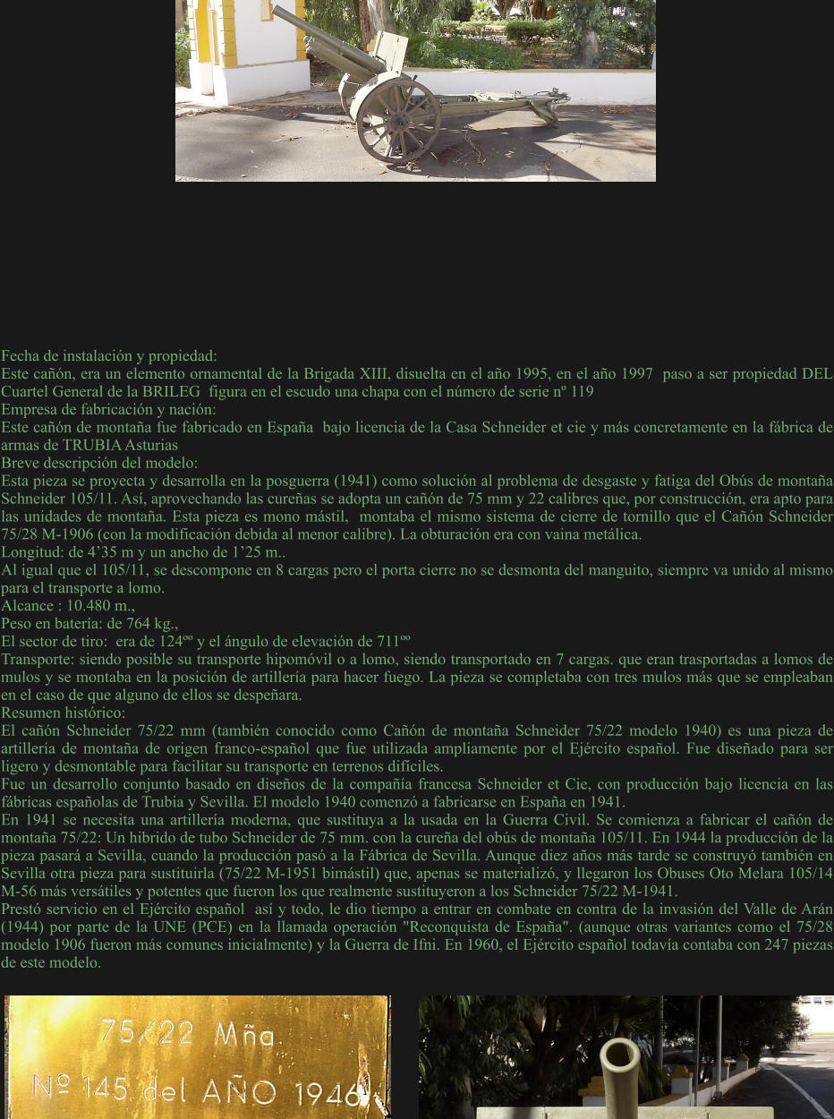 Fecha de instalación y propiedad: Este cañón, era un elemento ornamental de la Brigada XIII, disuelta en el año 1995, en el año 1997  paso a ser propiedad DEL Cuartel General de la BRILEG  figura en el escudo una chapa con el número de serie nº 119 Empresa de fabricación y nación: Este cañón de montaña fue fabricado en España  bajo licencia de la Casa Schneider et cie y más concretamente en la fábrica de armas de TRUBIA Asturias  Breve descripción del modelo: Esta pieza se proyecta y desarrolla en la posguerra (1941) como solución al problema de desgaste y fatiga del Obús de montaña Schneider 105/11. Así, aprovechando las cureñas se adopta un cañón de 75 mm y 22 calibres que, por construcción, era apto para las unidades de montaña. Esta pieza es mono mástil,  montaba el mismo sistema de cierre de tornillo que el Cañón Schneider 75/28 M-1906 (con la modificación debida al menor calibre). La obturación era con vaina metálica. Longitud: de 4’35 m y un ancho de 1’25 m..  Al igual que el 105/11, se descompone en 8 cargas pero el porta cierre no se desmonta del manguito, siempre va unido al mismo para el transporte a lomo. Alcance : 10.480 m.,  Peso en batería: de 764 kg.,  El sector de tiro:  era de 124ºº y el ángulo de elevación de 711ºº Transporte: siendo posible su transporte hipomóvil o a lomo, siendo transportado en 7 cargas. que eran trasportadas a lomos de mulos y se montaba en la posición de artillería para hacer fuego. La pieza se completaba con tres mulos más que se empleaban en el caso de que alguno de ellos se despeñara. Resumen histórico:  El cañón Schneider 75/22 mm (también conocido como Cañón de montaña Schneider 75/22 modelo 1940) es una pieza de artillería de montaña de origen franco-español que fue utilizada ampliamente por el Ejército español. Fue diseñado para ser ligero y desmontable para facilitar su transporte en terrenos difíciles. Fue un desarrollo conjunto basado en diseños de la compañía francesa Schneider et Cie, con producción bajo licencia en las fábricas españolas de Trubia y Sevilla. El modelo 1940 comenzó a fabricarse en España en 1941.  En 1941 se necesita una artillería moderna, que sustituya a la usada en la Guerra Civil. Se comienza a fabricar el cañón de montaña 75/22: Un hibrido de tubo Schneider de 75 mm. con la cureña del obús de montaña 105/11. En 1944 la producción de la pieza pasará a Sevilla, cuando la producción pasó a la Fábrica de Sevilla. Aunque diez años más tarde se construyó también en Sevilla otra pieza para sustituirla (75/22 M-1951 bimástil) que, apenas se materializó, y llegaron los Obuses Oto Melara 105/14 M-56 más versátiles y potentes que fueron los que realmente sustituyeron a los Schneider 75/22 M-1941.  Prestó servicio en el Ejército español  así y todo, le dio tiempo a entrar en combate en contra de la invasión del Valle de Arán (1944) por parte de la UNE (PCE) en la llamada operación "Reconquista de España". (aunque otras variantes como el 75/28 modelo 1906 fueron más comunes inicialmente) y la Guerra de Ifni. En 1960, el Ejército español todavía contaba con 247 piezas de este modelo.