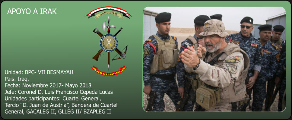 © 2014 LA LEGION APOYO A IRAK  Unidad: BPC- VII BESMAYAH Pais: Iraq. Fecha: Noviembre 2017- Mayo 2018 Jefe: Coronel D. Luis Francisco Cepeda Lucas Unidades participantes: Cuartel General, Tercio “D. Juan de Austria”, Bandera de Cuartel General, GACALEG II, GLLEG II/ BZAPLEG II         APOYO A IRAK        BPC VII BESMAYAH