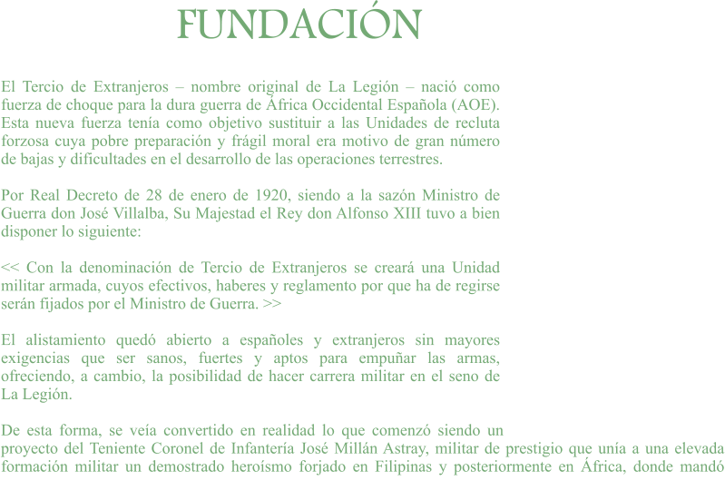 FUNDACIÓN El Tercio de Extranjeros – nombre original de La Legión – nació como fuerza de choque para la dura guerra de África Occidental Española (AOE). Esta nueva fuerza tenía como objetivo sustituir a las Unidades de recluta forzosa cuya pobre preparación y frágil moral era motivo de gran número de bajas y dificultades en el desarrollo de las operaciones terrestres.  Por Real Decreto de 28 de enero de 1920, siendo a la sazón Ministro de Guerra don José Villalba, Su Majestad el Rey don Alfonso XIII tuvo a bien disponer lo siguiente:  << Con la denominación de Tercio de Extranjeros se creará una Unidad militar armada, cuyos efectivos, haberes y reglamento por que ha de regirse serán fijados por el Ministro de Guerra. >>  El alistamiento quedó abierto a españoles y extranjeros sin mayores exigencias que ser sanos, fuertes y aptos para empuñar las armas, ofreciendo, a cambio, la posibilidad de hacer carrera militar en el seno de La Legión.  De esta forma, se veía convertido en realidad lo que comenzó siendo un proyecto del Teniente Coronel de Infantería José Millán Astray, militar de prestigio que unía a una elevada formación militar un demostrado heroísmo forjado en Filipinas y posteriormente en África, donde mandó