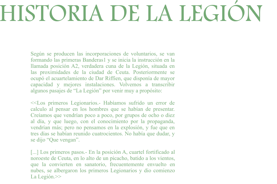 HISTORIA DE LA LEGIÓN Según se producen las incorporaciones de voluntarios, se van formando las primeras Banderas1 y se inicia la instrucción en la llamada posición A2, verdadera cuna de la Legión, situada en las proximidades de la ciudad de Ceuta. Posteriormente se ocupó el acuartelamiento de Dar Riffien, que disponía de mayor capacidad y mejores instalaciones. Volvemos a transcribir algunos pasajes de “La Legión” por venir muy a propósito:  <<Los primeros Legionarios.- Habíamos sufrido un error de calculo al pensar en los hombres que se habían de presentar. Creíamos que vendrían poco a poco, por grupos de ocho o diez al día, y que luego, con el conocimiento por la propaganda, vendrían más; pero no pensamos en la explosión, y fue que en tres días se habían reunido cuatrocientos. No había que dudar, y se dijo “Que vengan”.  [...] Los primeros pasos.- En la posición A, cuartel fortificado al noroeste de Ceuta, en lo alto de un picacho, batido a los vientos, que la convierten en sanatorio, frecuentemente envuelto en nubes, se albergaron los primeros Legionarios y dio comienzo La Legión.>>