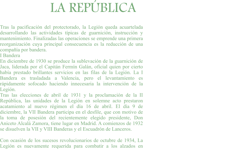 LA REPÚBLICA Tras la pacificación del protectorado, la Legión queda acuartelada desarrollando las actividades típicas de guarnición, instrucción y mantenimiento. Finalizadas las operaciones se emprende una primera reorganización cuya principal consecuencia es la reducción de una compañía por bandera. I Bandera En diciembre de 1930 se produce la sublevación de la guarnición de Jaca, liderada por el Capitán Fermín Galán, oficial quien por cierto había prestado brillantes servicios en las filas de la Legión. La I Bandera es trasladada a Valencia, pero el levantamiento es rápidamente sofocado haciendo innecesaria la intervención de la Legión. Tras las elecciones de abril de 1931 y la proclamación de la II República, las unidades de la Legión en solemne acto prestaron acatamiento al nuevo régimen el día 16 de abril. El día 9 de diciembre, la VII Bandera participa en el desfile, que con motivo de la toma de posesión del recientemente elegido presidente, Don Aniceto Alcalá Zamora, tiene lugar en Madrid. A comienzos de 1932 se disuelven la VII y VIII Banderas y el Escuadrón de Lanceros.  Con ocasión de los sucesos revolucionarios de octubre de 1934, La Legión es nuevamente requerida para combatir a los alzados en
