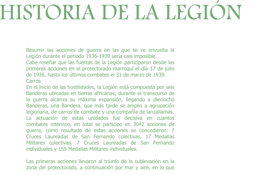 HISTORIA DE LA LEGIÓN Resumir las acciones de guerra en las que se ve envuelta la Legión durante el periodo 1936-1939 sería casi imposible. Cabe reseñar que las fuerzas de la Legión participaron desde las primeras acciones en el protectorado marroquí el día 17 de julio de 1936, hasta los últimos combates el 31 de marzo de 1939. Carros	 En el inicio de las hostilidades, la Legión está compuesta por seis Banderas ubicadas en tierras africanas, durante el transcurso de la guerra alcanza su máxima expansión, llegando a dieciocho Banderas, una Bandera, que más tarde se amplio a agrupación legionaria, de carros de combate y una compañía de lanzallamas. La actuación de estas unidades fue decisiva en cuantos combates intervino, en total se participo en 3042 acciones de guerra, como resultado de estas acciones se concedieron: 7 Cruces Laureadas de San Fernando colectivas, 17 Medallas Militares colectivas, 7 Cruces Laureadas de San Fernando individuales y 155 Medallas Militares individuales.  Las primeras acciones llevaron al triunfo de la sublevación en la zona del protectorado, a continuación por mar y aire, en lo que