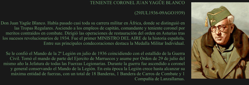 TENIENTE CORONEL JUAN YAGÜE BLANCO  (29JUL1936-09AGO1939)  Don Juan Yagüe Blanco. Había pasado casi toda su carrera militar en África, donde se distinguió en las Tropas Regulares. Asciendo a los empleos de capitán, comandante y teniente coronel por meritos contraídos en combate. Dirigió las operaciones de restauración del orden en Asturias tras los sucesos revolucionarios de 1934. Fue el primer MINISTRO DEL AIRE de la historia española. Entre sus principales condecoraciones destaca la Medalla Militar Individual.  Se le confió el Mando de la 2ª Legión en julio de 1936 coincidiendo con el estallido de la Guerra Civil. Tomó el mando de parte del Ejercito de Marruecos y asume por Orden de 29 de julio del mismo año la Jefatura de todas las Fuerzas Legionarias. Durante la guerra fue ascendido a coronel y general conservando el Mando de la Legión. En esta época la Legión crece hasta alcanzar su máxima entidad de fuerzas, con un total de 18 Banderas, 1 Bandera de Carros de Combate y 1 Compañía de Lanzallamas.