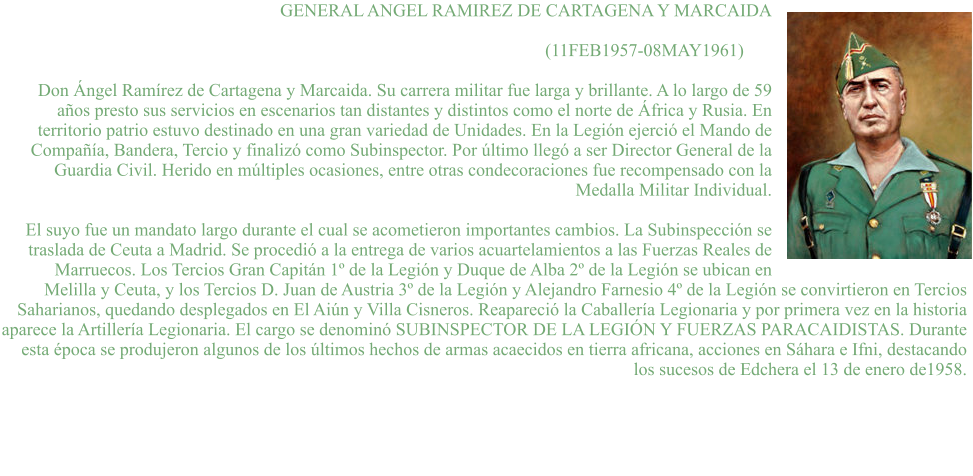 GENERAL ANGEL RAMIREZ DE CARTAGENA Y MARCAIDA  (11FEB1957-08MAY1961)	  Don Ángel Ramírez de Cartagena y Marcaida. Su carrera militar fue larga y brillante. A lo largo de 59 años presto sus servicios en escenarios tan distantes y distintos como el norte de África y Rusia. En territorio patrio estuvo destinado en una gran variedad de Unidades. En la Legión ejerció el Mando de Compañía, Bandera, Tercio y finalizó como Subinspector. Por último llegó a ser Director General de la Guardia Civil. Herido en múltiples ocasiones, entre otras condecoraciones fue recompensado con la Medalla Militar Individual.  El suyo fue un mandato largo durante el cual se acometieron importantes cambios. La Subinspección se traslada de Ceuta a Madrid. Se procedió a la entrega de varios acuartelamientos a las Fuerzas Reales de Marruecos. Los Tercios Gran Capitán 1º de la Legión y Duque de Alba 2º de la Legión se ubican en Melilla y Ceuta, y los Tercios D. Juan de Austria 3º de la Legión y Alejandro Farnesio 4º de la Legión se convirtieron en Tercios Saharianos, quedando desplegados en El Aiún y Villa Cisneros. Reapareció la Caballería Legionaria y por primera vez en la historia aparece la Artillería Legionaria. El cargo se denominó SUBINSPECTOR DE LA LEGIÓN Y FUERZAS PARACAIDISTAS. Durante esta época se produjeron algunos de los últimos hechos de armas acaecidos en tierra africana, acciones en Sáhara e Ifni, destacando los sucesos de Edchera el 13 de enero de1958.